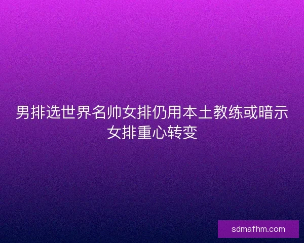 男排选世界名帅女排仍用本土教练或暗示女排重心转变