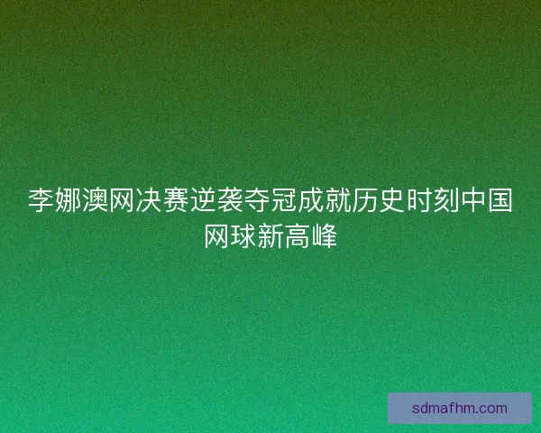 李娜澳网决赛逆袭夺冠成就历史时刻中国网球新高峰