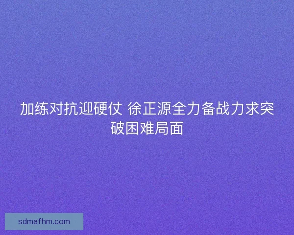 加练对抗迎硬仗 徐正源全力备战力求突破困难局面