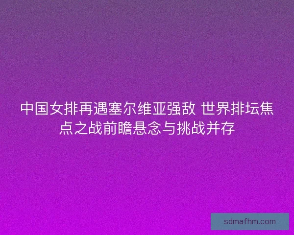中国女排再遇塞尔维亚强敌 世界排坛焦点之战前瞻悬念与挑战并存