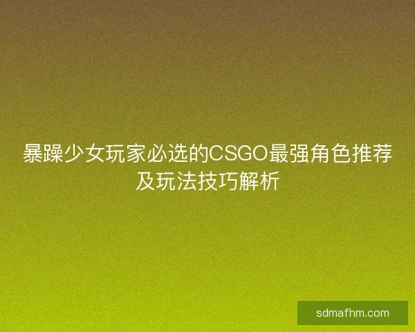 暴躁少女玩家必选的CSGO最强角色推荐及玩法技巧解析