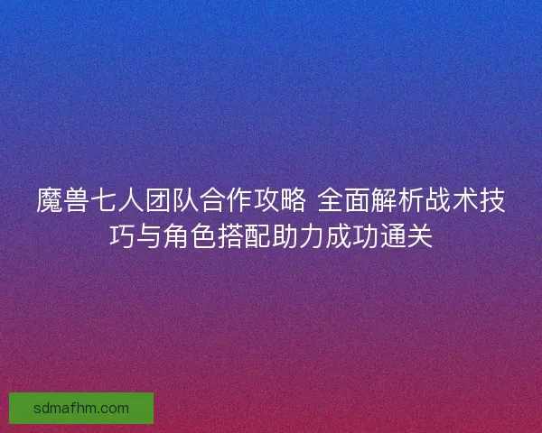 魔兽七人团队合作攻略 全面解析战术技巧与角色搭配助力成功通关