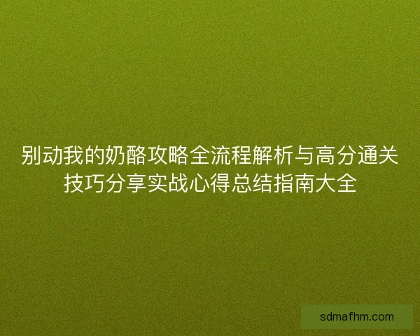 别动我的奶酪攻略全流程解析与高分通关技巧分享实战心得总结指南大全