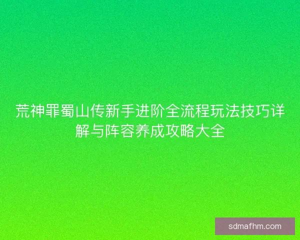 荒神罪蜀山传新手进阶全流程玩法技巧详解与阵容养成攻略大全
