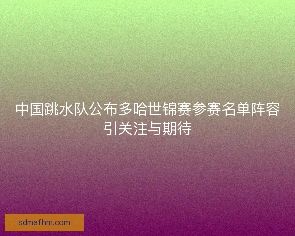 中国跳水队公布多哈世锦赛参赛名单阵容引关注与期待