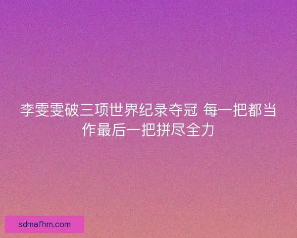 李雯雯破三项世界纪录夺冠 每一把都当作最后一把拼尽全力