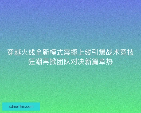 穿越火线全新模式震撼上线引爆战术竞技狂潮再掀团队对决新篇章热