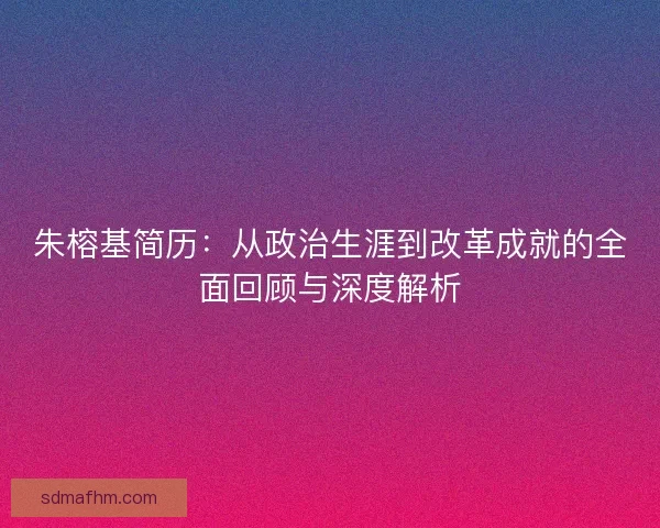 朱榕基简历:从政治生涯到改革成就的全面回顾与深度解析 朱榕基简历:从政治生涯到改革成就的全面回顾与深度解析