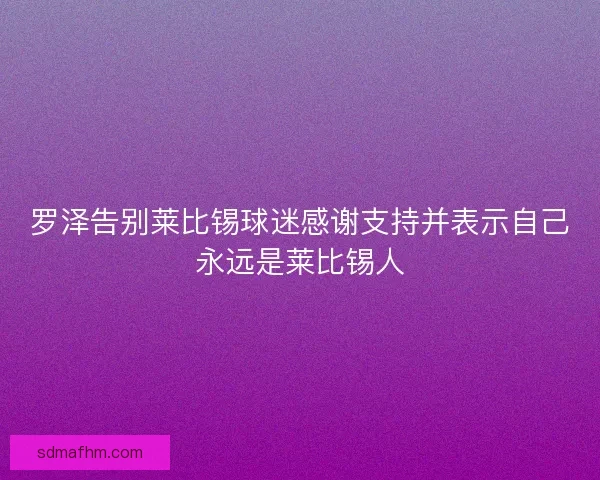 罗泽告别莱比锡球迷感谢支持并表示自己永远是莱比锡人 罗泽告别莱比锡球迷感谢支持并表示自己永远是莱比锡人