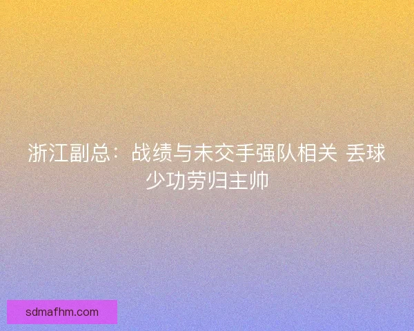 浙江副总：战绩与未交手强队相关 丢球少功劳归主帅