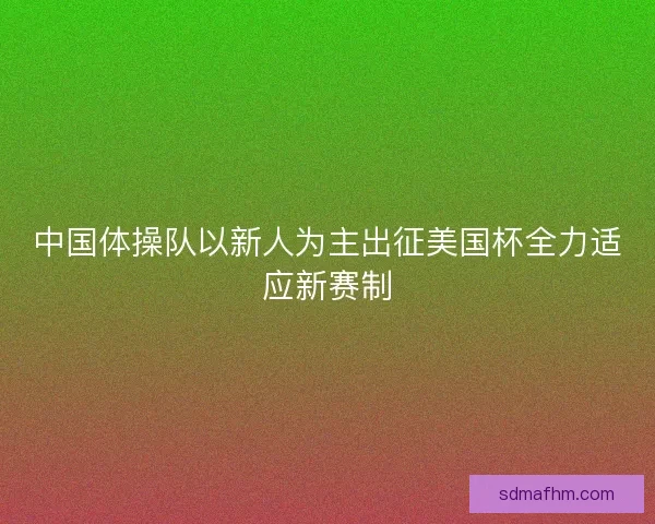 中国体操队以新人为主出征美国杯全力适应新赛制