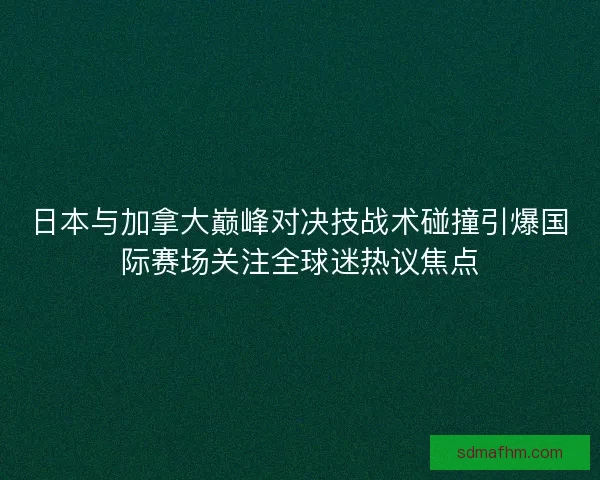 日本与加拿大巅峰对决技战术碰撞引爆国际赛场关注全球迷热议焦点