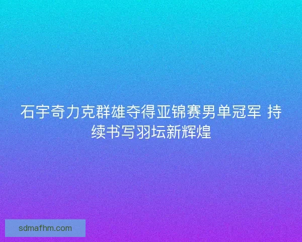 石宇奇力克群雄夺得亚锦赛男单冠军 持续书写羽坛新辉煌