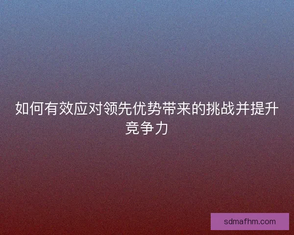 如何有效应对领先优势带来的挑战并提升竞争力