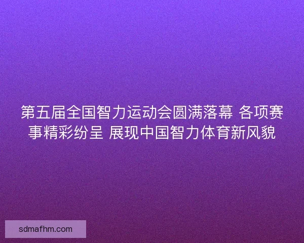 第五届全国智力运动会圆满落幕 各项赛事精彩纷呈 展现中国智力体育新风貌