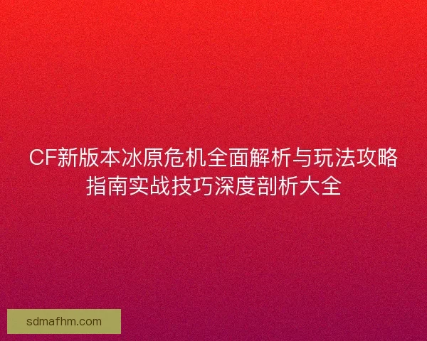 CF新版本冰原危机全面解析与玩法攻略指南实战技巧深度剖析大全