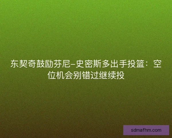 东契奇鼓励芬尼-史密斯多出手投篮：空位机会别错过继续投