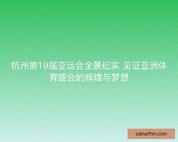 杭州第19届亚运会全景纪实 见证亚洲体育盛会的辉煌与梦想