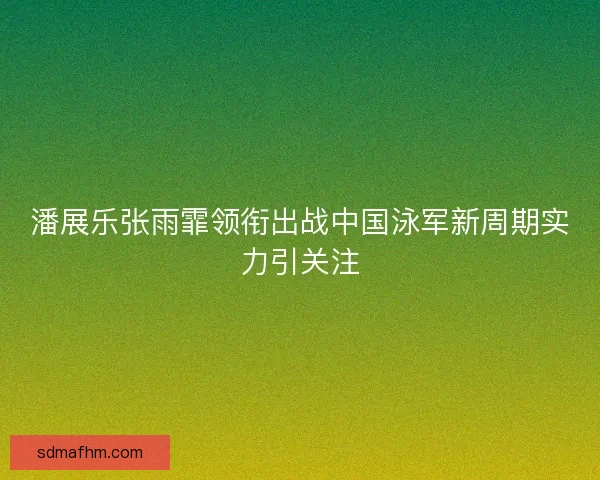 潘展乐张雨霏领衔出战中国泳军新周期实力引关注