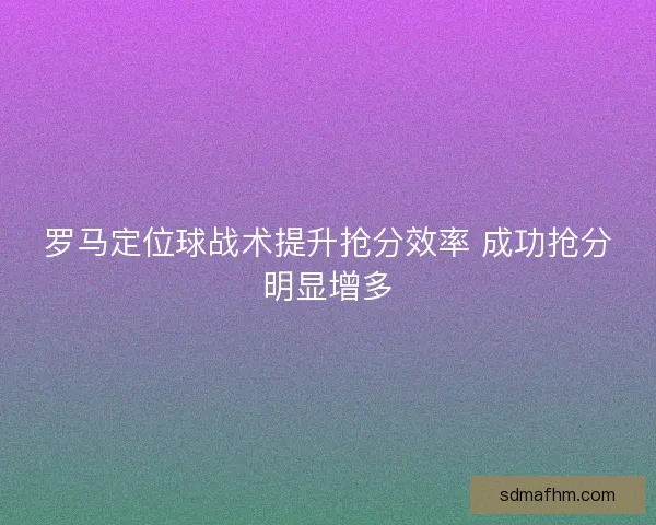 罗马定位球战术提升抢分效率 成功抢分明显增多 罗马定位球战术提升抢分效率 成功抢分明显增多