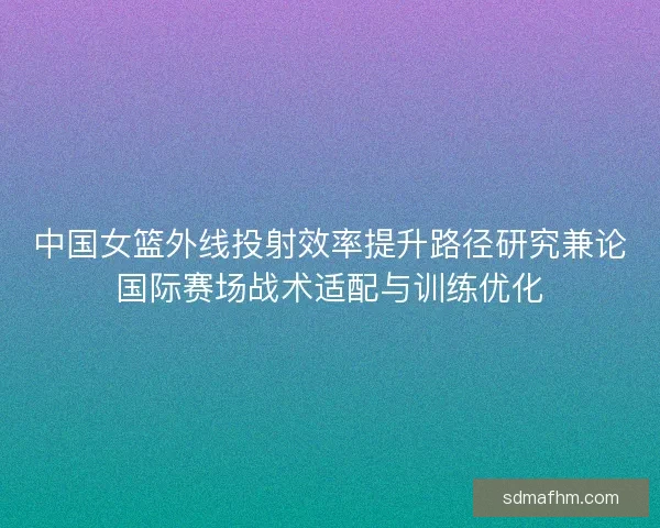 中国女篮外线投射效率提升路径研究兼论国际赛场战术适配与训练优化