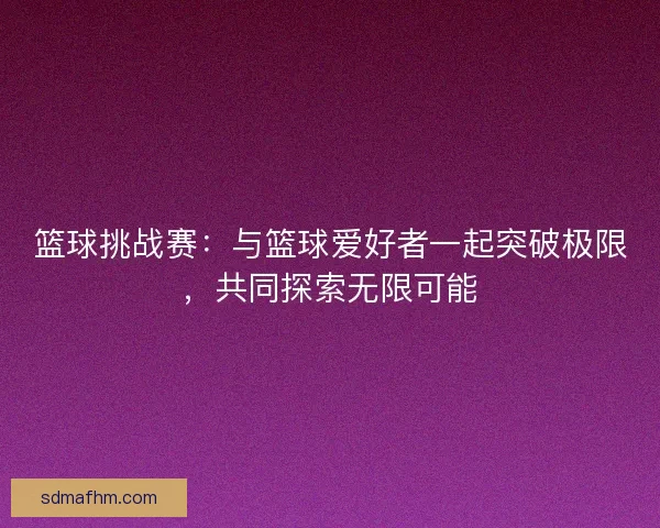 篮球挑战赛：与篮球爱好者一起突破极限，共同探索无限可能