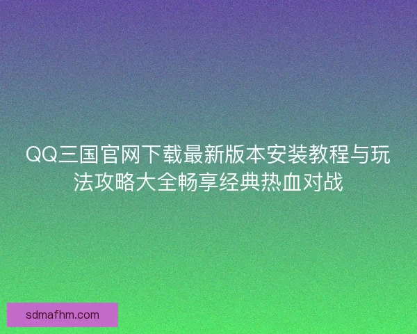 QQ三国官网下载最新版本安装教程与玩法攻略大全畅享经典热血对战