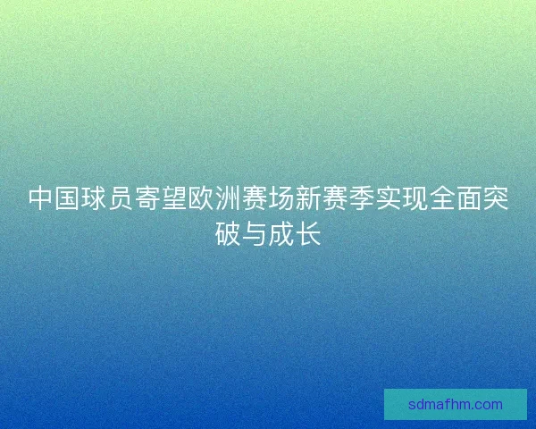 中国球员寄望欧洲赛场新赛季实现全面突破与成长
