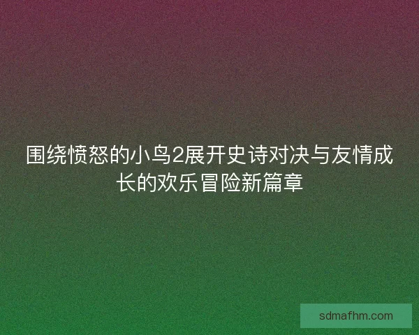 围绕愤怒的小鸟2展开史诗对决与友情成长的欢乐冒险新篇章
