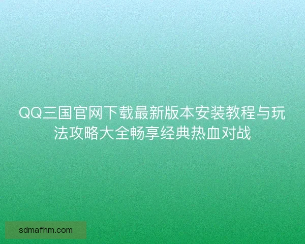 QQ三国官网下载最新版本安装教程与玩法攻略大全畅享经典热血对战