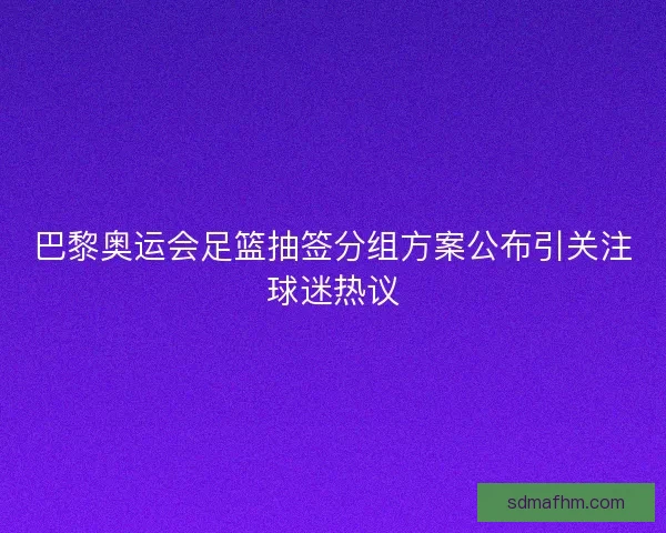 巴黎奥运会足篮抽签分组方案公布引关注球迷热议