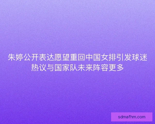 朱婷公开表达愿望重回中国女排引发球迷热议与国家队未来阵容更多