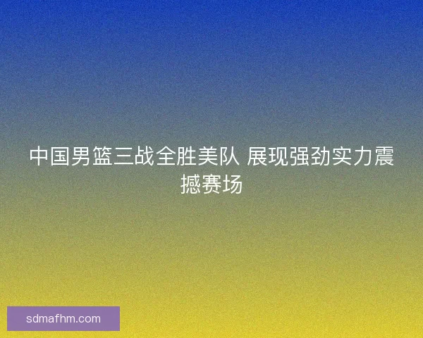 中国男篮三战全胜美队 展现强劲实力震撼赛场
