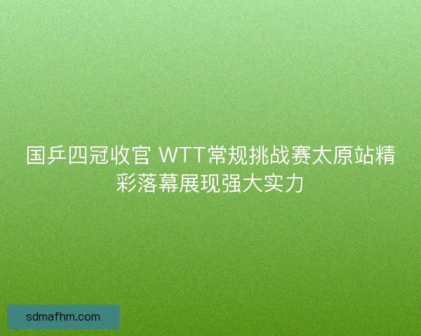 国乒四冠收官 WTT常规挑战赛太原站精彩落幕展现强大实力