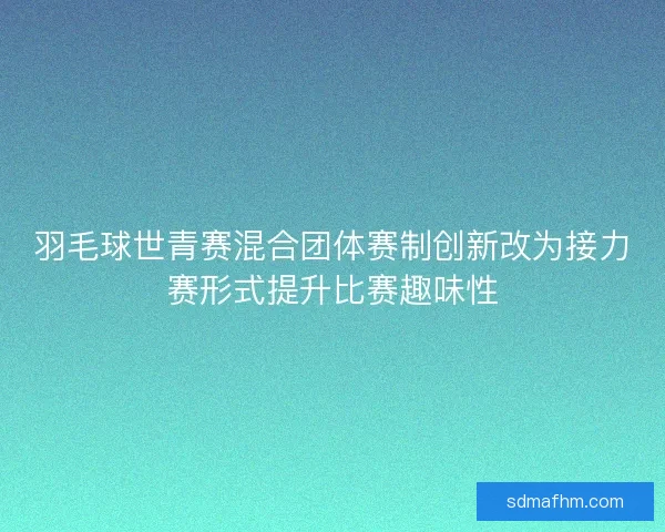 羽毛球世青赛混合团体赛制创新改为接力赛形式提升比赛趣味性