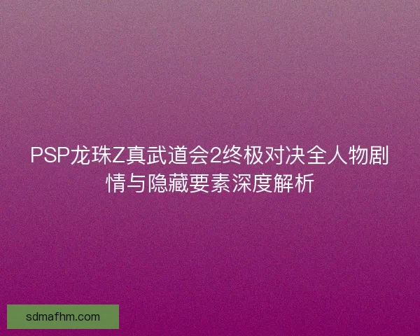 PSP龙珠Z真武道会2终极对决全人物剧情与隐藏要素深度解析