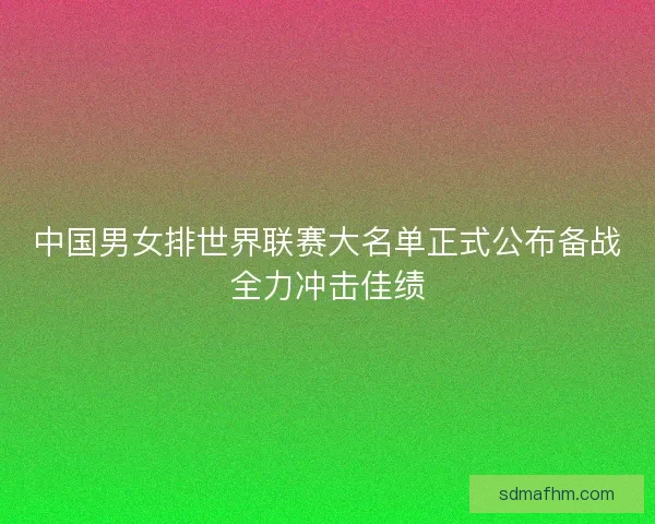 中国男女排世界联赛大名单正式公布备战全力冲击佳绩