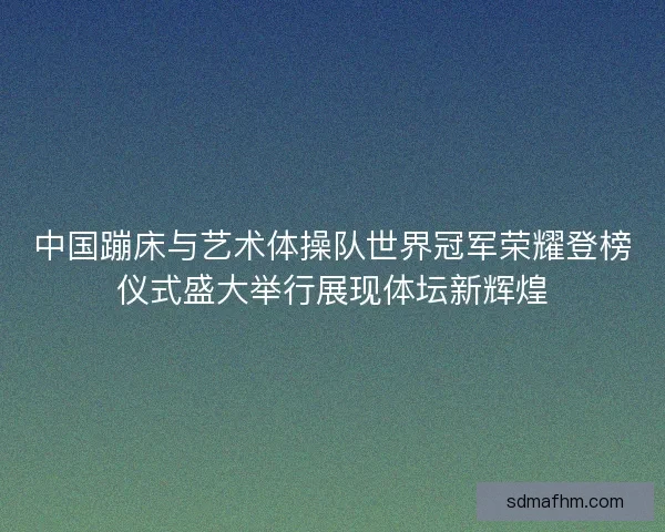 中国蹦床与艺术体操队世界冠军荣耀登榜仪式盛大举行展现体坛新辉煌