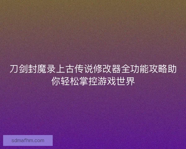 刀剑封魔录上古传说修改器全功能攻略助你轻松掌控游戏世界