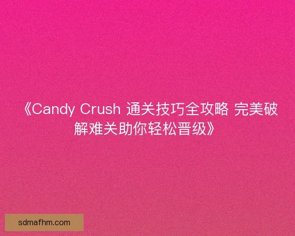 《Candy Crush 通关技巧全攻略 完美破解难关助你轻松晋级》