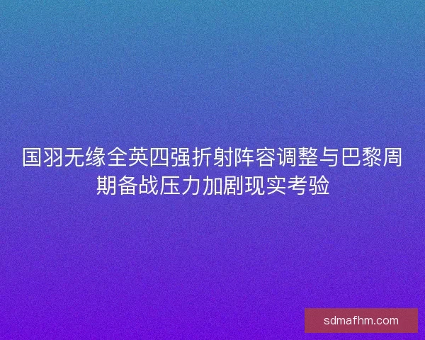 国羽无缘全英四强折射阵容调整与巴黎周期备战压力加剧现实考验