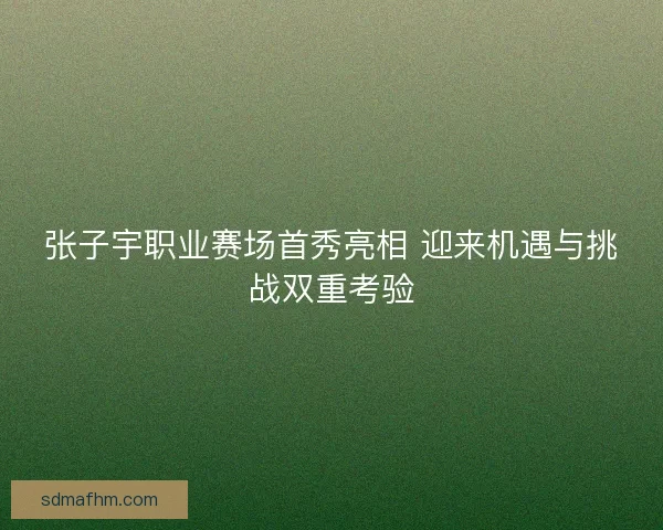 张子宇职业赛场首秀亮相 迎来机遇与挑战双重考验