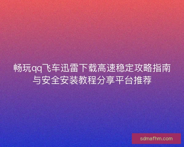 畅玩qq飞车迅雷下载高速稳定攻略指南与安全安装教程分享平台推荐